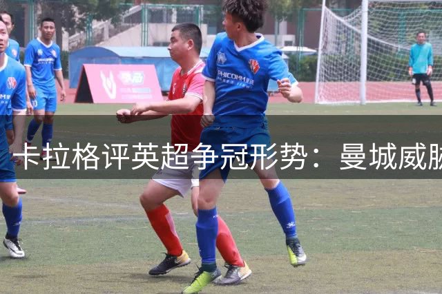 卡拉格评英超争冠形势：曼城威胁最大