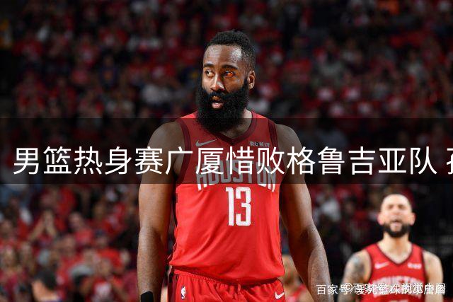 男篮热身赛广厦惜败格鲁吉亚队 孙铭徽贡献13分